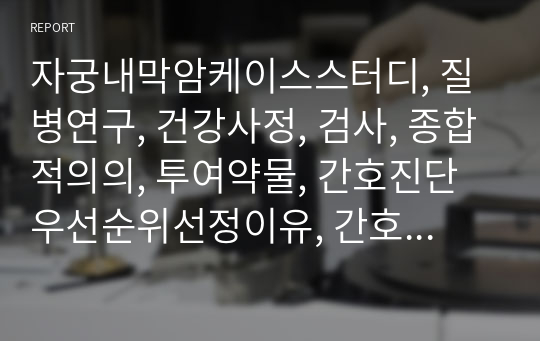 자궁내막암케이스스터디, 질병연구, 건강사정, 검사, 종합적의의, 투여약물, 간호진단우선순위선정이유, 간호과정, 실습일지