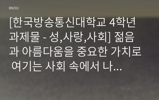 [한국방송통신대학교 4학년 과제물 - 성,사랑,사회] 젊음과 아름다움을 중요한 가치로 여기는 사회 속에서 나이든 (나이 들어가는) 여성이 겪게 되는 문제는 어떤 것이 있는지, 이러한 점을 극복하고 주체적인 삶을 살 수 있기 위해서는 어떤 준비가 필요할 지에 대해서 구체적인 사례를 들어가면서 서술하시오.