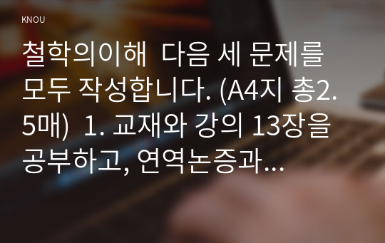 철학의이해  다음 세 문제를 모두 작성합니다. (A4지 총2.5매)  1. 교재와 강의 13장을 공부하고, 연역논증과 귀납논증에 대해 핵심을 요약하여 서술합니다. (A4지 1매. 25점) 2. 교재와 강의 14장을 공부하고, 대응설과 정합설, 그리고 이에 대한 비판적 보완에 대해 핵심을 요약하여 서술합니다. (A4지 1매. 25점) 3. 교재와 강의 15장