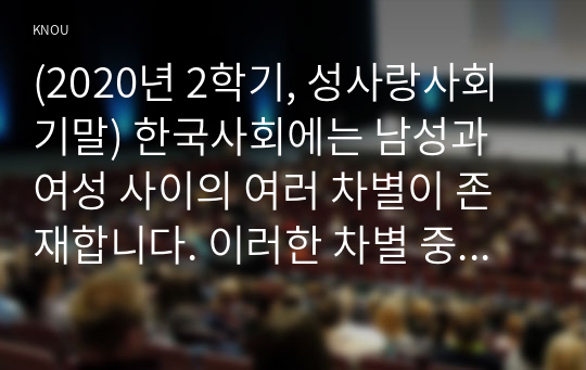 (2020년 2학기, 성사랑사회 기말) 한국사회에는 남성과 여성 사이의 여러 차별이 존재합니다. 이러한 차별 중 노동시장에 존재하는 1) 취업 임금 승진 등의 차별 사례 묘사 2) 차별이 발생하는 제도 또는 문화적 요인 3) 이 문제가 교육, 결혼, 돌봄 등과 관련한 사회문제들과는 어떠한 영향을 주고받는지 4) 노동시장에서의 남녀차별을 해결하기 위하여 어떠