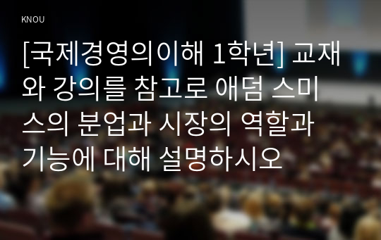 [국제경영의이해 1학년] 교재와 강의를 참고로 애덤 스미스의 분업과 시장의 역할과 기능에 대해 설명하시오