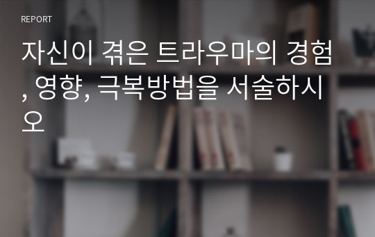 자신이 겪은 트라우마의 경험, 영향, 극복방법을 서술하시오