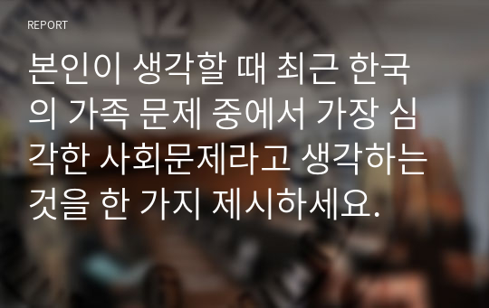 본인이 생각할 때 최근 한국의 가족 문제 중에서 가장 심각한 사회문제라고 생각하는 것을 한 가지 제시하세요.