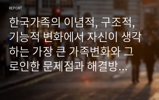 한국가족의 이념적, 구조적, 기능적 변화에서 자신이 생각하는 가장 큰 가족변화와 그로인한 문제점과 해결방안에 대하여 논의하라 (참고문헌5종이상 필수조건)