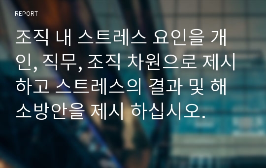 조직 내 스트레스 요인을 개인, 직무, 조직 차원으로 제시하고 스트레스의 결과 및 해소방안을 제시 하십시오.