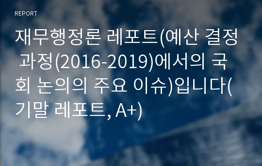 재무행정론 레포트(예산 결정 과정(2016-2019)에서의 국회 논의의 주요 이슈)입니다(기말 레포트, A+)