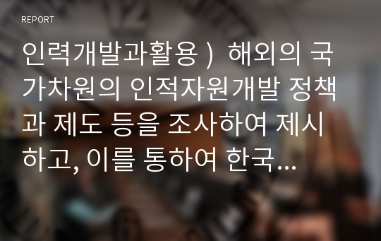 인력개발과활용 )  해외의 국가차원의 인적자원개발 정책과 제도 등을 조사하여 제시하고, 이를 통하여 한국의 인적자원개발 정책과 제도에 적용할 수 있는 방법을 제시하시오. 단, 여기서 목적, 학습 내용, 학습 효과 및 개인 의견을 명확히 제시하시오.