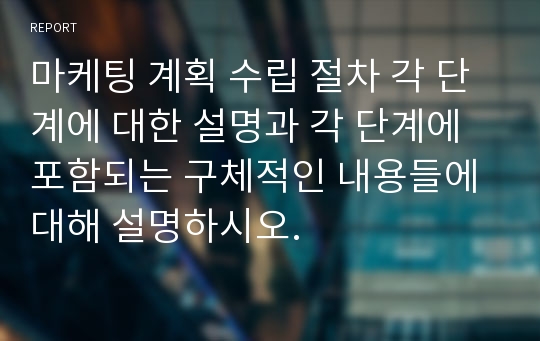 마케팅 계획 수립 절차 각 단계에 대한 설명과 각 단계에 포함되는 구체적인 내용들에 대해 설명하시오.