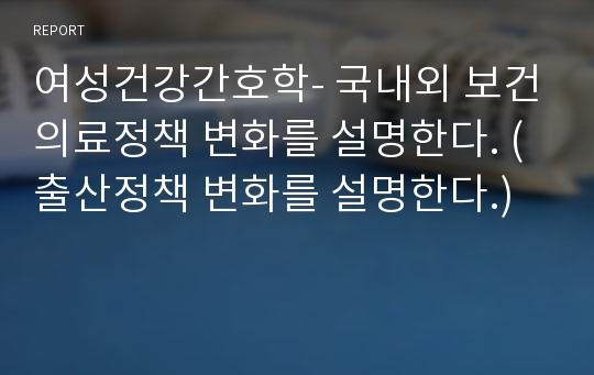 여성건강간호학- 국내외 보건의료정책 변화를 설명한다. (출산정책 변화를 설명한다.)