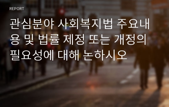 관심분야 사회복지법 주요내용 및 법률 제정 또는 개정의 필요성에 대해 논하시오