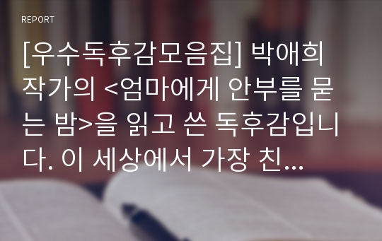 [우수독후감모음집] 박애희 작가의 &lt;엄마에게 안부를 묻는 밤&gt;을 읽고 쓴 독후감입니다. 이 세상에서 가장 친밀한 관계인 딸과 엄마의 지극한 사랑과 관계에 대하여 감동적으로 서술한 독후감입니다.