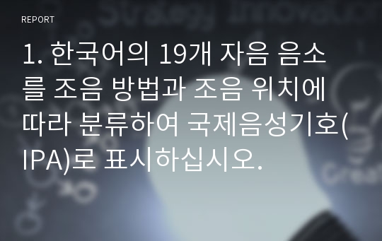 1. 한국어의 19개 자음 음소를 조음 방법과 조음 위치에 따라 분류하여 국제음성기호(IPA)로 표시하십시오.