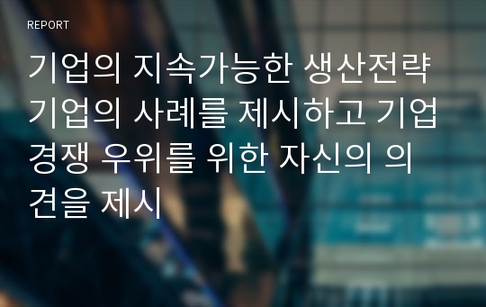 기업의 지속가능한 생산전략 기업의 사례를 제시하고 기업경쟁 우위를 위한 자신의 의견을 제시