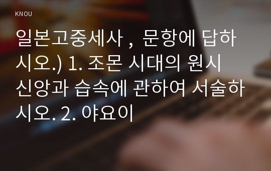 일본고중세사 ,  문항에 답하시오.) 1. 조몬 시대의 원시 신앙과 습속에 관하여 서술하시오. 2. 야요이