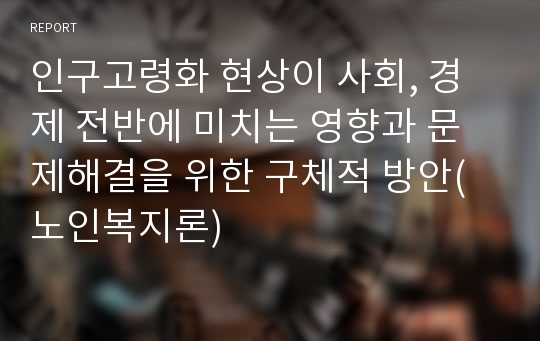 인구고령화 현상이 사회, 경제 전반에 미치는 영향과 문제해결을 위한 구체적 방안(노인복지론)