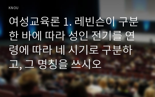 여성교육론 1. 레빈슨이 구분한 바에 따라 성인 전기를 연령에 따라 네 시기로 구분하고, 그 명칭을 쓰시오