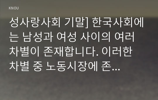 성사랑사회 기말] 한국사회에는 남성과 여성 사이의 여러 차별이 존재합니다. 이러한 차별 중 노동시장에 존재하는 1) 취업 임금 승진 등의 차별 사례 묘사 2) 이러한 차별이 발생하는 제도 또는 문화적 요인 3) 이 문제가 교육, 결혼, 돌봄 등과 관련한 사회문제들과는 어떠한 영향을 주고받는지 4) 노동시장 남녀차별을 해결 노력