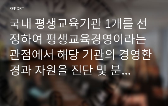 국내 평생교육기관 1개를 선정하여 평생교육경영이라는 관점에서 해당 기관의 경영환경과 자원을 진단 및 분석하고 미래 경쟁력 확보 및 강화를 위한 대안을 제시하시오