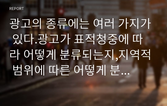 광고의 종류에는 여러 가지가 있다.광고가 표적청중에 따라 어떻게 분류되는지,지역적 범위에 따른 어떻게 분류되는지,목적에 따라 어떻게 분류되는지,사용하는 매체,자극 수요에 따라 어떻게 분류되는지 광고의 종류에 대해 자세하게 설명