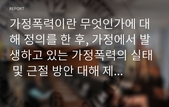 가정폭력이란 무엇인가에 대해 정의를 한 후, 가정에서 발생하고 있는 가정폭력의 실태 및 근절 방안 대해 제시해봅시다.