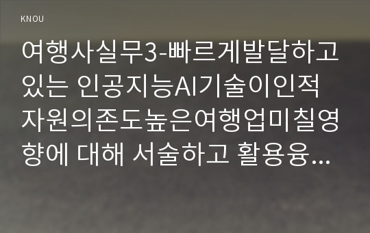 여행사실무3-빠르게발달하고있는 인공지능AI기술이인적자원의존도높은여행업미칠영향에 대해 서술하고 활용융합방안구체적으로 제시하시오0k