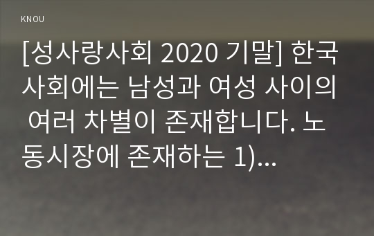 [성사랑사회 2020 기말] 한국사회에는 남성과 여성 사이의 여러 차별이 존재합니다. 노동시장에 존재하는 1) 취업 임금 승진 등의 차별 사례를 묘사하고 2) 이러한 차별이 발생하는 제도 또는 문화적 요인을 설명 3) 이 문제가 교육, 결혼, 돌봄 등과 관련한 사회문제들과는 어떠한 영향을 주고받는지 4) 노동시장에서의 남녀차별을 해결하기 위하여 어떠한 노력