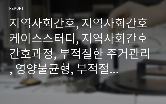 지역사회간호, 지역사회간호 케이스스터디, 지역사회간호 간호과정, 부적절한 주거관리, 영양불균형, 부적절한 생활양식