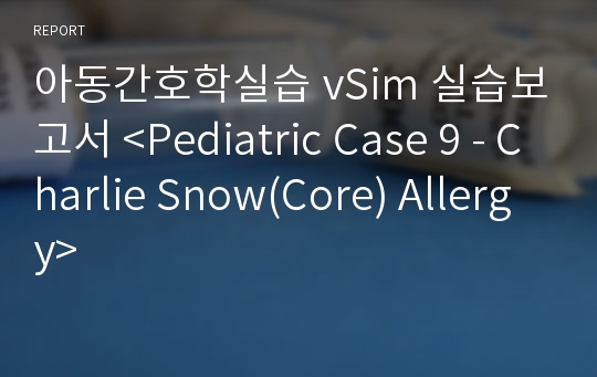 아동간호학실습 vSim 실습보고서 &lt;Pediatric Case 9 - Charlie Snow(Core) Allergy&gt;