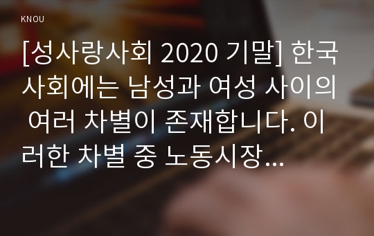 [성사랑사회 2020 기말] 한국사회에는 남성과 여성 사이의 여러 차별이 존재합니다. 이러한 차별 중 노동시장에 존재하는 1) 취업 임금 승진 등의 차별 사례를 묘사 2) 이러한 차별이 발생하는 제도 또는 문화적 요인 3) 이 문제가 교육, 결혼, 돌봄 등과 관련한 사회문제들과는 어떠한 영향을 주고받는지 4) 노동시장에서의 남녀차별을 해결