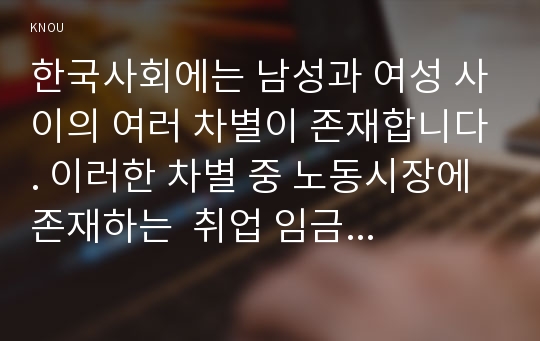 한국사회에는 남성과 여성 사이의 여러 차별이 존재합니다. 이러한 차별 중 노동시장에 존재하는  취업 임금 승진 등의 차별 사례를 묘사하고,  이러한 차별이 발생하는 제도 또는 문화적 요인을 설명한 후, 이 문제가 교육, 결혼, 돌봄 등과 관련한 사회문제들과는 어떠한 영향을 주고받는지,  마지막으로 노동시장에서의 남녀차별을 해결하기 위하여 어떠한 노