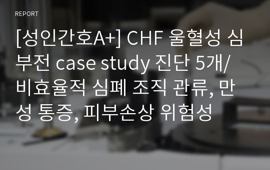 [성인간호A+] CHF 울혈성 심부전 case study 진단 5개/비효율적 심폐 조직 관류, 만성 통증, 피부손상 위험성