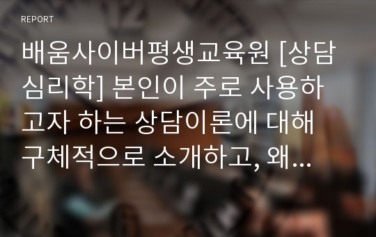 배움사이버평생교육원 [상담심리학] 본인이 주로 사용하고자 하는 상담이론에 대해 구체적으로 소개하고, 왜 그 이론을 선호하는지에 대한 이유를 설명하시오. 또한 자신이 선호하는 상담이론으로 상담을 진행할 경우 발생할 수 있는 효과 또는 문제점에 대해 서술하시오.