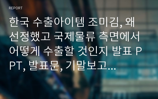 한국 수출아이템 조미김, 왜 선정했고 국제물류 측면에서 어떻게 수출할 것인지 발표 PPT, 발표문, 기말보고서입니다.