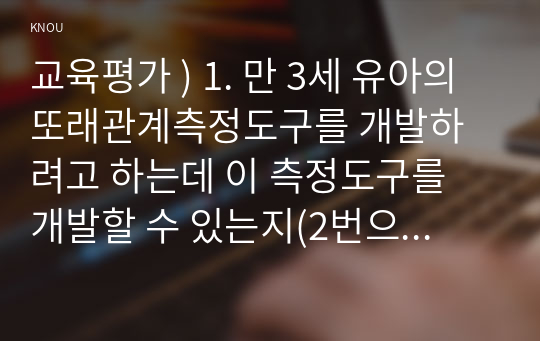 교육평가 ) 1. 만 3세 유아의 또래관계측정도구를 개발하려고 하는데 이 측정도구를 개발할 수 있는지(2번으로 감) 혹은 개발할 수 없는지(3번으로 감)를 결정하고, 그렇게 결정한 이유를 구체적으로 설명하시오.!