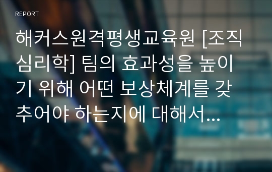 해커스원격평생교육원 [조직심리학] 팀의 효과성을 높이기 위해 어떤 보상체계를 갖추어야 하는지에 대해서 자신의 의견을 기술하세요.