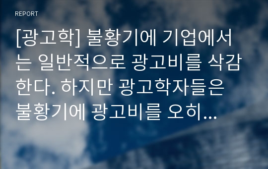 [광고학] 불황기에 기업에서는 일반적으로 광고비를 삭감한다. 하지만 광고학자들은 불황기에 광고비를 오히려 늘리는 것이 불황기가 끝나고 호황기가 올 때 매출이 더 증가하게 된다고 주장한다. 이 두 가지 측면 중, 하나를 선택하여 자기주장을 서술하시오.