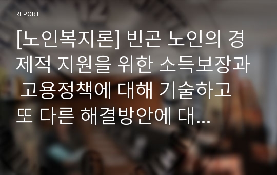 [노인복지론] 빈곤 노인의 경제적 지원을 위한 소득보장과 고용정책에 대해 기술하고 또 다른 해결방안에 대해 개인의 의견을 제시하시오.