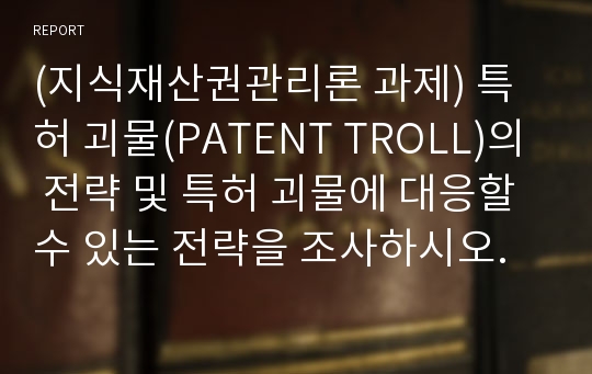 (지식재산권관리론 과제) 특허 괴물(PATENT TROLL)의 전략 및 특허 괴물에 대응할 수 있는 전략을 조사하시오.