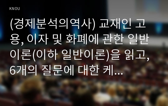 (경제분석의역사) 교재인 고용, 이자 및 화폐에 관한 일반이론(이하 일반이론)을 읽고, 6개의 질문에 대한 케인즈의 견해를 요약하거나 인용하시오.  - 과제 작성을 통해 경제학의 고전을 직접 읽으면서 비판적으로 사고하고, 이를 글로 쓸 수 있는 능력을 키우는 데 목적이 있으므로, 반드시 스스로 읽고 작성하기 바람