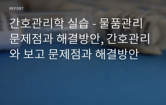 간호관리학 실습 - 물품관리 문제점과 해결방안, 간호관리와 보고 문제점과 해결방안