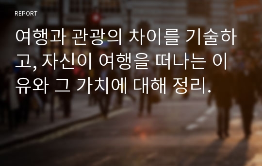 여행과 관광의 차이를 기술하고, 자신이 여행을 떠나는 이유와 그 가치에 대해 정리.