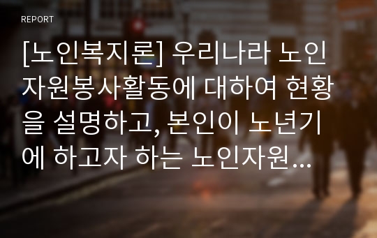 [노인복지론] 우리나라 노인자원봉사활동에 대하여 현황을 설명하고, 본인이 노년기에 하고자 하는 노인자원봉사활동을 구체적으로 서술하시오