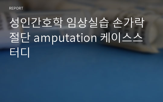 성인간호학 임상실습 손가락절단 amputation 케이스스터디