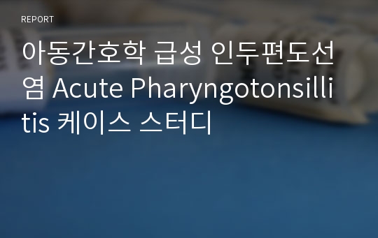 아동간호학 급성 인두편도선염 Acute Pharyngotonsillitis 케이스 스터디