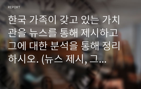 한국 가족이 갖고 있는 가치관을 뉴스를 통해 제시하고 그에 대한 분석을 통해 정리하시오. (뉴스 제시, 그 속에 녹아 있는 가치관, 자신의 의견)