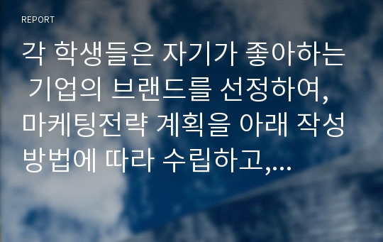 각 학생들은 자기가 좋아하는 기업의 브랜드를 선정하여, 마케팅전략 계획을 아래 작성방법에 따라 수립하고, 분야별 성공 또는 실패사례를 정리하기 바랍니다.