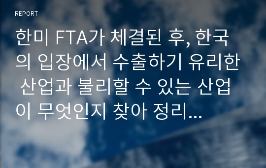 한미 FTA가 체결된 후, 한국의 입장에서 수출하기 유리한 산업과 불리할 수 있는 산업이 무엇인지 찾아 정리하고, 한국이 앞으로도 주변국들과 FTA 협정을 맺는 것이 좋은 것인지에 대해 자신의 의견을 제시해 보세요.