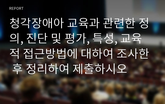 청각장애아 교육과 관련한 정의, 진단 및 평가, 특성, 교육적 접근방법에 대하여 조사한 후 정리하여 제출하시오