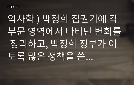 역사학 ) 박정희 집권기에 각 부문 영역에서 나타난 변화를 정리하고, 박정희 정부가 이토록 많은 정책을 쏟아낸 이유를 설명하고, 이러한 변화들이 1930년대 일제 통치정책과 비슷한 점과 다른 점을 설명