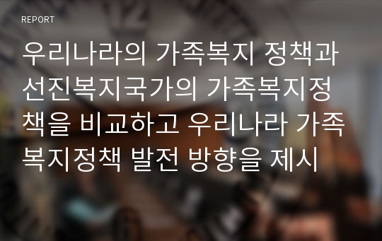 우리나라의 가족복지 정책과 선진복지국가의 가족복지정책을 비교하고 우리나라 가족복지정책 발전 방향을 제시